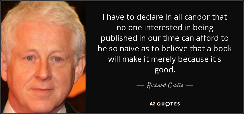 I have to declare in all candor that no one interested in being published in our time can afford to be so naive as to believe that a book will make it merely because it's good. - Richard Curtis