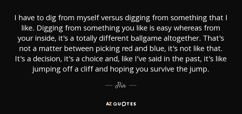 I have to dig from myself versus digging from something that I like. Digging from something you like is easy whereas from your inside, it's a totally different ballgame altogether. That's not a matter between picking red and blue, it's not like that. It's a decision, it's a choice and, like I've said in the past, it's like jumping off a cliff and hoping you survive the jump. - Jlin