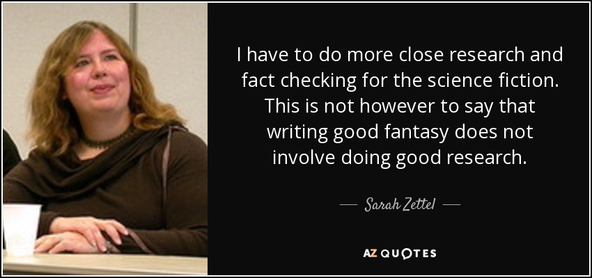 I have to do more close research and fact checking for the science fiction. This is not however to say that writing good fantasy does not involve doing good research. - Sarah Zettel