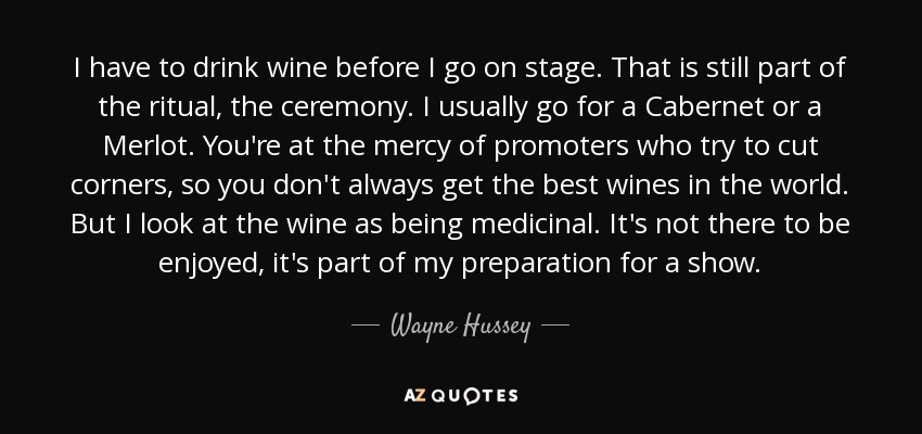 I have to drink wine before I go on stage. That is still part of the ritual, the ceremony. I usually go for a Cabernet or a Merlot. You're at the mercy of promoters who try to cut corners, so you don't always get the best wines in the world. But I look at the wine as being medicinal. It's not there to be enjoyed, it's part of my preparation for a show. - Wayne Hussey