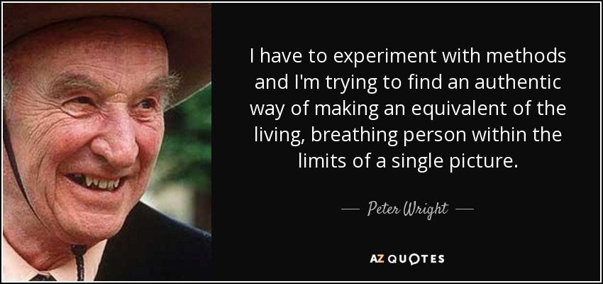 I have to experiment with methods and I'm trying to find an authentic way of making an equivalent of the living, breathing person within the limits of a single picture. - Peter Wright