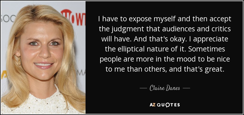 I have to expose myself and then accept the judgment that audiences and critics will have. And that's okay. I appreciate the elliptical nature of it. Sometimes people are more in the mood to be nice to me than others, and that's great. - Claire Danes