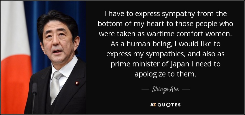 I have to express sympathy from the bottom of my heart to those people who were taken as wartime comfort women. As a human being, I would like to express my sympathies, and also as prime minister of Japan I need to apologize to them. - Shinzo Abe