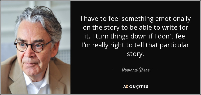I have to feel something emotionally on the story to be able to write for it. I turn things down if I don't feel I'm really right to tell that particular story. - Howard Shore