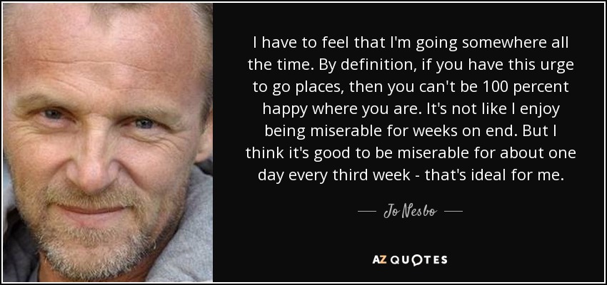 I have to feel that I'm going somewhere all the time. By definition, if you have this urge to go places, then you can't be 100 percent happy where you are. It's not like I enjoy being miserable for weeks on end. But I think it's good to be miserable for about one day every third week - that's ideal for me. - Jo Nesbo