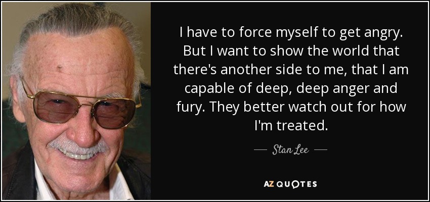 I have to force myself to get angry. But I want to show the world that there's another side to me, that I am capable of deep, deep anger and fury. They better watch out for how I'm treated. - Stan Lee
