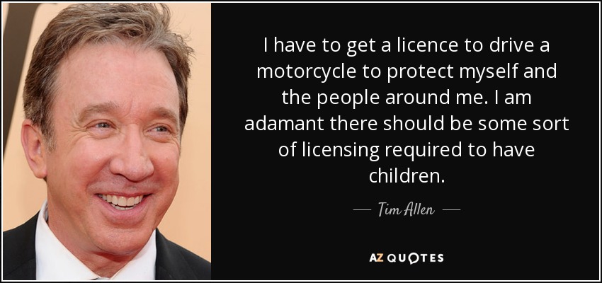 I have to get a licence to drive a motorcycle to protect myself and the people around me. I am adamant there should be some sort of licensing required to have children. - Tim Allen