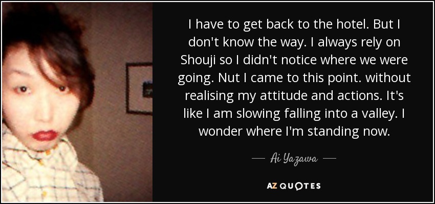 I have to get back to the hotel. But I don't know the way. I always rely on Shouji so I didn't notice where we were going. Nut I came to this point. without realising my attitude and actions. It's like I am slowing falling into a valley. I wonder where I'm standing now. - Ai Yazawa