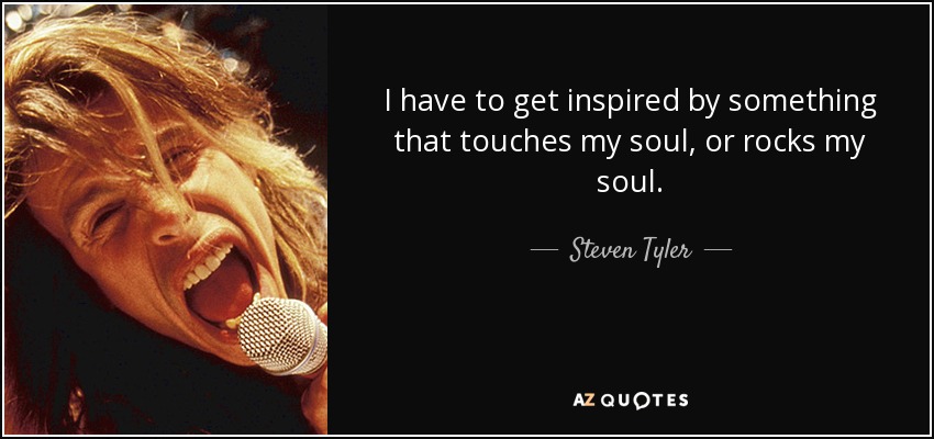 I have to get inspired by something that touches my soul, or rocks my soul. - Steven Tyler