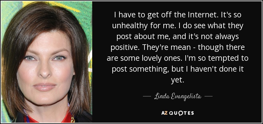 I have to get off the Internet. It's so unhealthy for me. I do see what they post about me, and it's not always positive. They're mean - though there are some lovely ones. I'm so tempted to post something, but I haven't done it yet. - Linda Evangelista