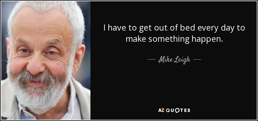 I have to get out of bed every day to make something happen. - Mike Leigh