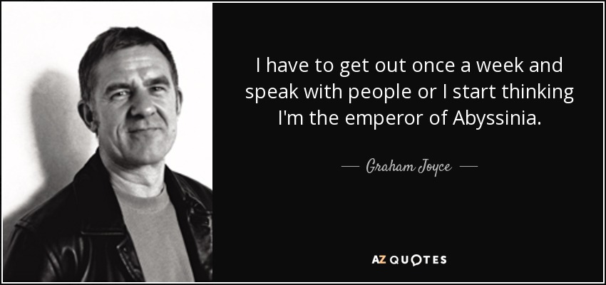 I have to get out once a week and speak with people or I start thinking I'm the emperor of Abyssinia. - Graham Joyce