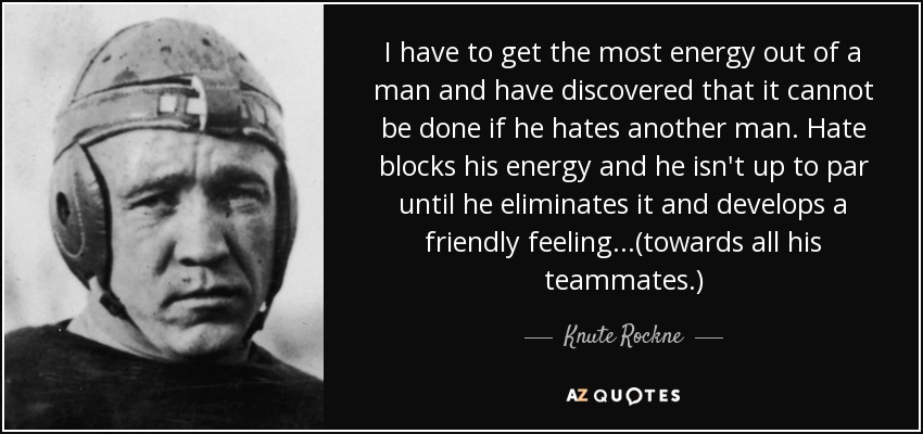 I have to get the most energy out of a man and have discovered that it cannot be done if he hates another man. Hate blocks his energy and he isn't up to par until he eliminates it and develops a friendly feeling...(towards all his teammates.) - Knute Rockne