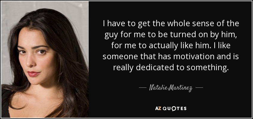 I have to get the whole sense of the guy for me to be turned on by him, for me to actually like him. I like someone that has motivation and is really dedicated to something. - Natalie Martinez