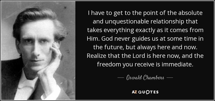 I have to get to the point of the absolute and unquestionable relationship that takes everything exactly as it comes from Him. God never guides us at some time in the future, but always here and now. Realize that the Lord is here now, and the freedom you receive is immediate. - Oswald Chambers