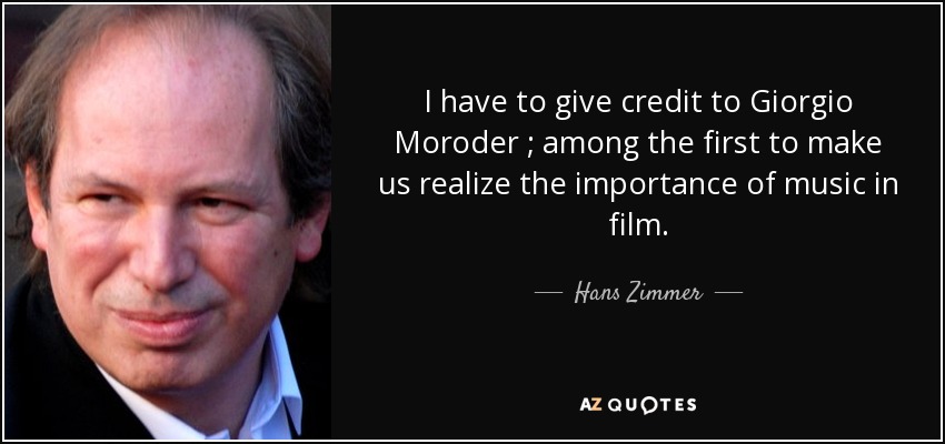 I have to give credit to Giorgio Moroder ; among the first to make us realize the importance of music in film. - Hans Zimmer