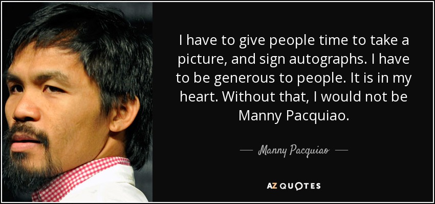 I have to give people time to take a picture, and sign autographs. I have to be generous to people. It is in my heart. Without that, I would not be Manny Pacquiao. - Manny Pacquiao