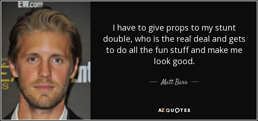 I have to give props to my stunt double, who is the real deal and gets to do all the fun stuff and make me look good. - Matt Barr