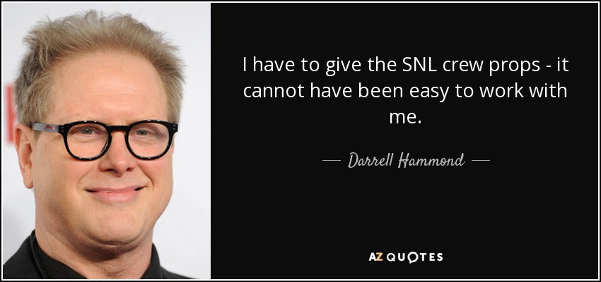 I have to give the SNL crew props - it cannot have been easy to work with me. - Darrell Hammond