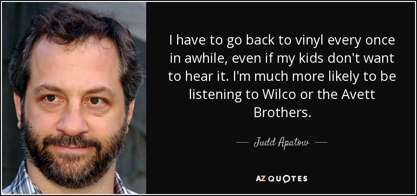 I have to go back to vinyl every once in awhile, even if my kids don't want to hear it. I'm much more likely to be listening to Wilco or the Avett Brothers. - Judd Apatow