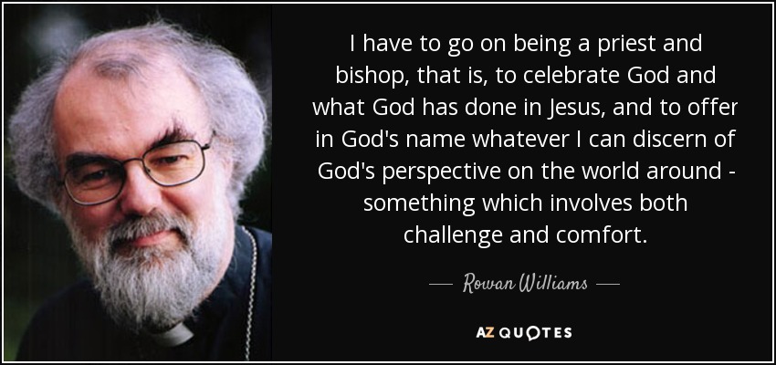 I have to go on being a priest and bishop, that is, to celebrate God and what God has done in Jesus, and to offer in God's name whatever I can discern of God's perspective on the world around - something which involves both challenge and comfort. - Rowan Williams