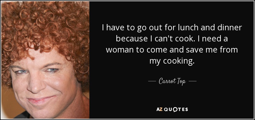 I have to go out for lunch and dinner because I can't cook. I need a woman to come and save me from my cooking. - Carrot Top