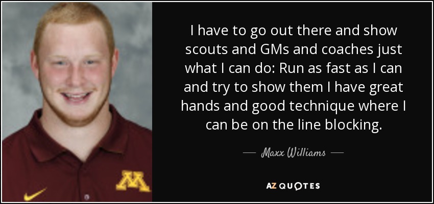 I have to go out there and show scouts and GMs and coaches just what I can do: Run as fast as I can and try to show them I have great hands and good technique where I can be on the line blocking. - Maxx Williams