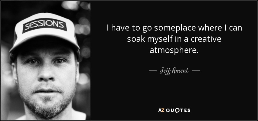 I have to go someplace where I can soak myself in a creative atmosphere. - Jeff Ament