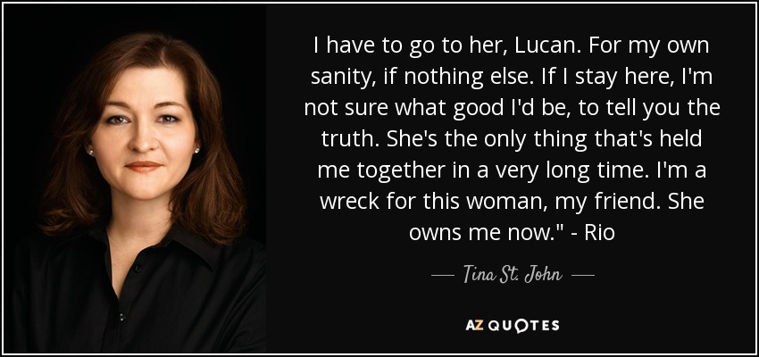 I have to go to her, Lucan. For my own sanity, if nothing else. If I stay here, I'm not sure what good I'd be, to tell you the truth. She's the only thing that's held me together in a very long time. I'm a wreck for this woman, my friend. She owns me now.