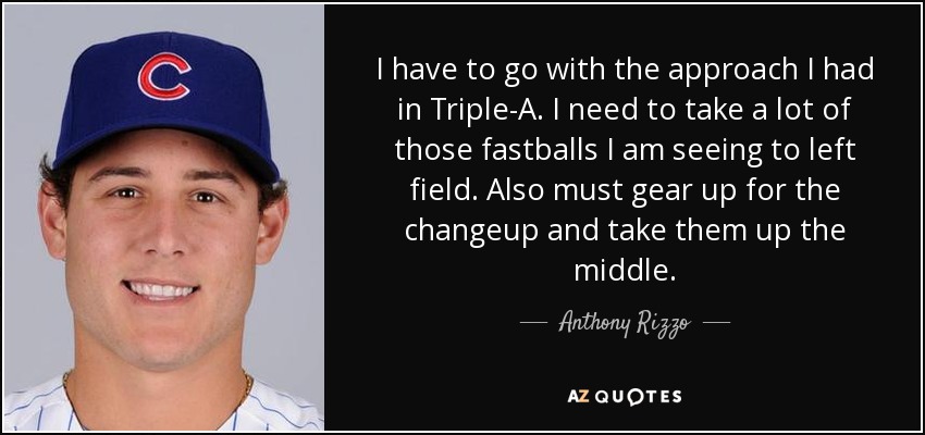 I have to go with the approach I had in Triple-A. I need to take a lot of those fastballs I am seeing to left field. Also must gear up for the changeup and take them up the middle. - Anthony Rizzo