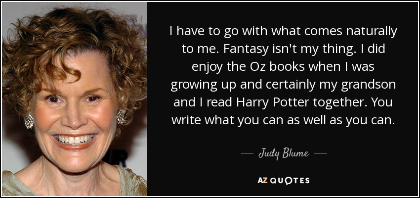 I have to go with what comes naturally to me. Fantasy isn't my thing. I did enjoy the Oz books when I was growing up and certainly my grandson and I read Harry Potter together. You write what you can as well as you can. - Judy Blume