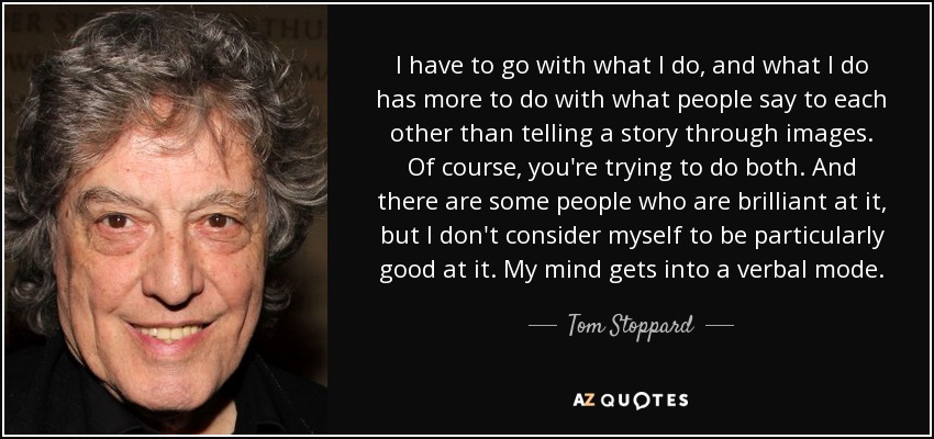 I have to go with what I do, and what I do has more to do with what people say to each other than telling a story through images. Of course, you're trying to do both. And there are some people who are brilliant at it, but I don't consider myself to be particularly good at it. My mind gets into a verbal mode. - Tom Stoppard