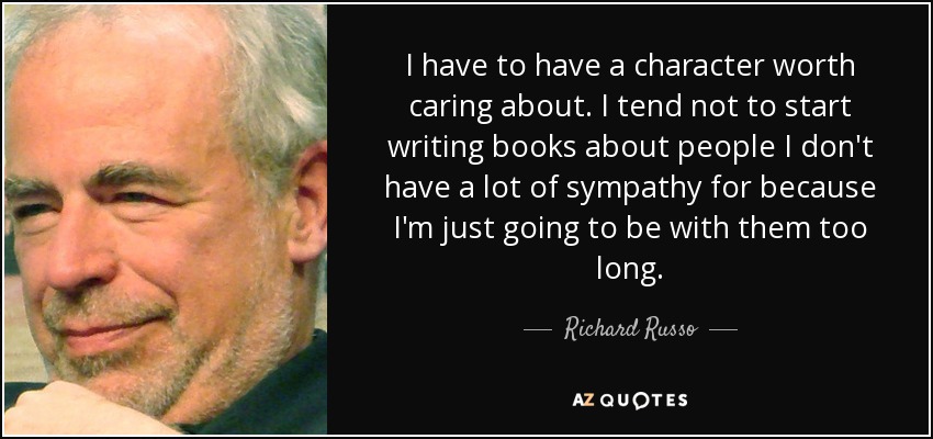 I have to have a character worth caring about. I tend not to start writing books about people I don't have a lot of sympathy for because I'm just going to be with them too long. - Richard Russo