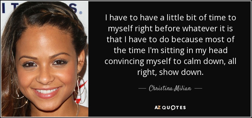 I have to have a little bit of time to myself right before whatever it is that I have to do because most of the time I'm sitting in my head convincing myself to calm down, all right, show down. - Christina Milian