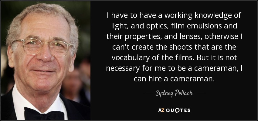 I have to have a working knowledge of light, and optics, film emulsions and their properties, and lenses, otherwise I can't create the shoots that are the vocabulary of the films. But it is not necessary for me to be a cameraman, I can hire a cameraman. - Sydney Pollack