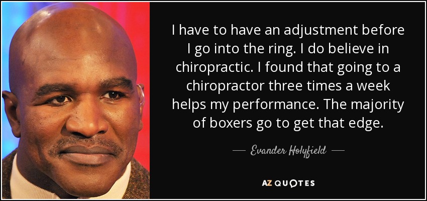 I have to have an adjustment before I go into the ring. I do believe in chiropractic. I found that going to a chiropractor three times a week helps my performance. The majority of boxers go to get that edge. - Evander Holyfield