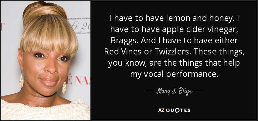 I have to have lemon and honey. I have to have apple cider vinegar, Braggs. And I have to have either Red Vines or Twizzlers. These things, you know, are the things that help my vocal performance. - Mary J. Blige