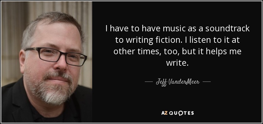 I have to have music as a soundtrack to writing fiction. I listen to it at other times, too, but it helps me write. - Jeff VanderMeer