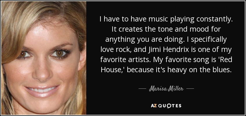 I have to have music playing constantly. It creates the tone and mood for anything you are doing. I specifically love rock, and Jimi Hendrix is one of my favorite artists. My favorite song is 'Red House,' because it's heavy on the blues. - Marisa Miller