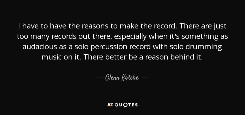 I have to have the reasons to make the record. There are just too many records out there, especially when it's something as audacious as a solo percussion record with solo drumming music on it. There better be a reason behind it. - Glenn Kotche