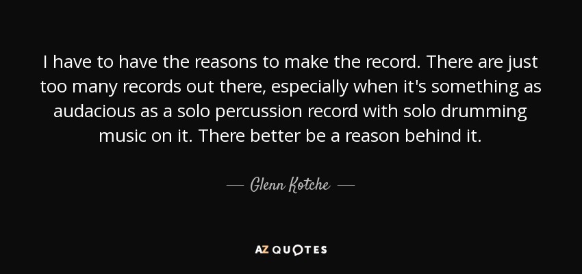 I have to have the reasons to make the record. There are just too many records out there, especially when it's something as audacious as a solo percussion record with solo drumming music on it. There better be a reason behind it. - Glenn Kotche