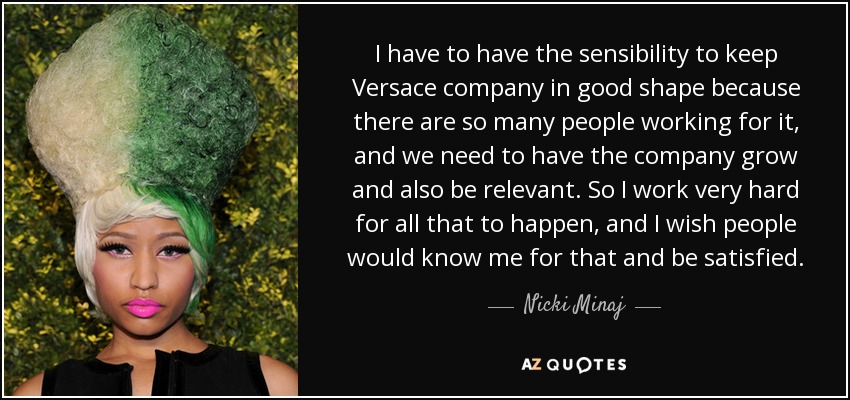 I have to have the sensibility to keep Versace company in good shape because there are so many people working for it, and we need to have the company grow and also be relevant. So I work very hard for all that to happen, and I wish people would know me for that and be satisfied. - Nicki Minaj