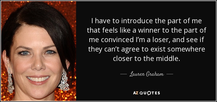 I have to introduce the part of me that feels like a winner to the part of me convinced I’m a loser, and see if they can’t agree to exist somewhere closer to the middle. - Lauren Graham