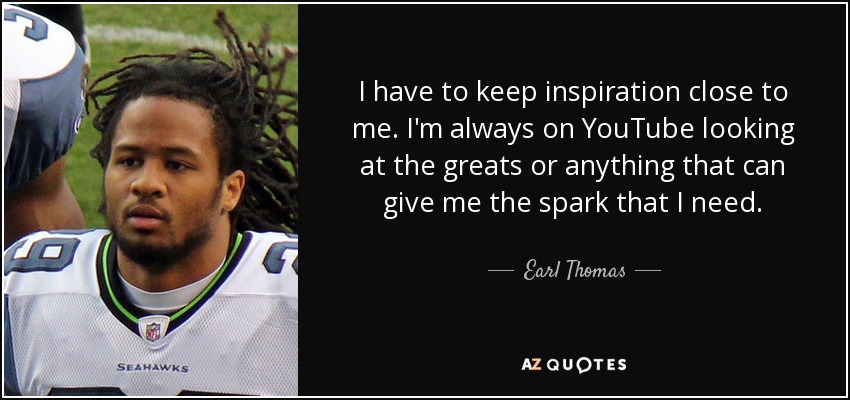 I have to keep inspiration close to me. I'm always on YouTube looking at the greats or anything that can give me the spark that I need. - Earl Thomas