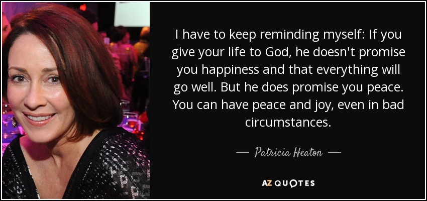 I have to keep reminding myself: If you give your life to God, he doesn't promise you happiness and that everything will go well. But he does promise you peace. You can have peace and joy, even in bad circumstances. - Patricia Heaton