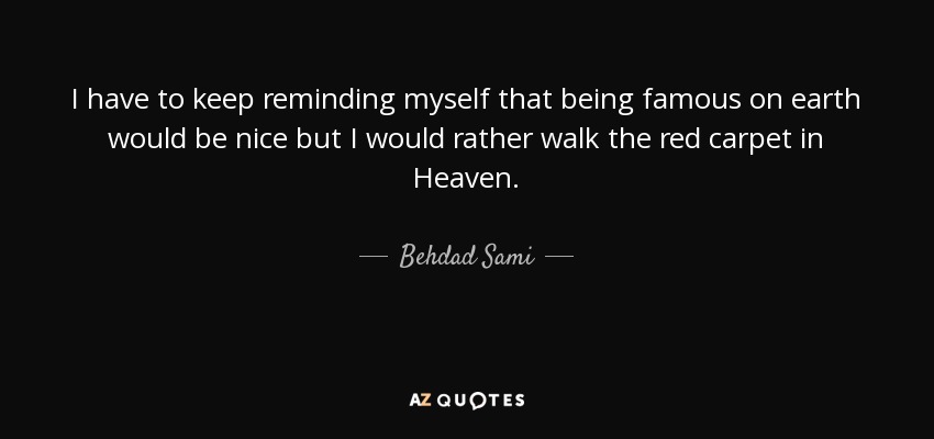 I have to keep reminding myself that being famous on earth would be nice but I would rather walk the red carpet in Heaven. - Behdad Sami