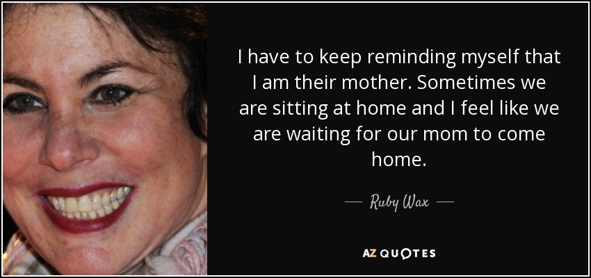 I have to keep reminding myself that I am their mother. Sometimes we are sitting at home and I feel like we are waiting for our mom to come home. - Ruby Wax