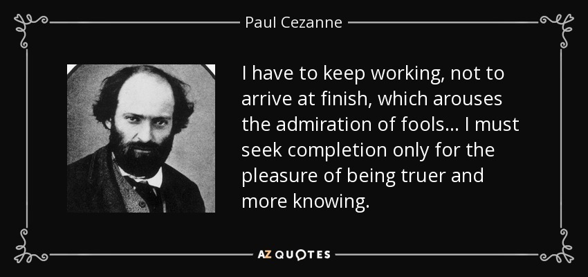 I have to keep working, not to arrive at finish, which arouses the admiration of fools... I must seek completion only for the pleasure of being truer and more knowing. - Paul Cezanne