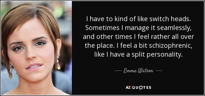 I have to kind of like switch heads. Sometimes I manage it seamlessly, and other times I feel rather all over the place. I feel a bit schizophrenic, like I have a split personality. - Emma Watson