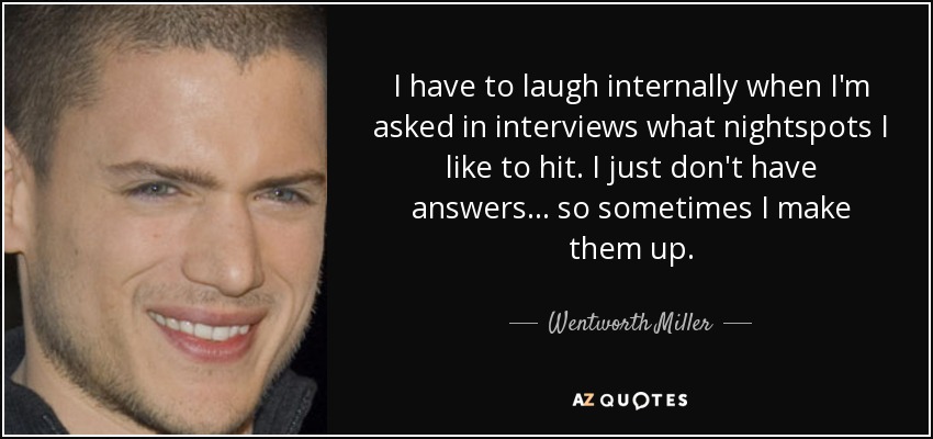 I have to laugh internally when I'm asked in interviews what nightspots I like to hit. I just don't have answers... so sometimes I make them up. - Wentworth Miller